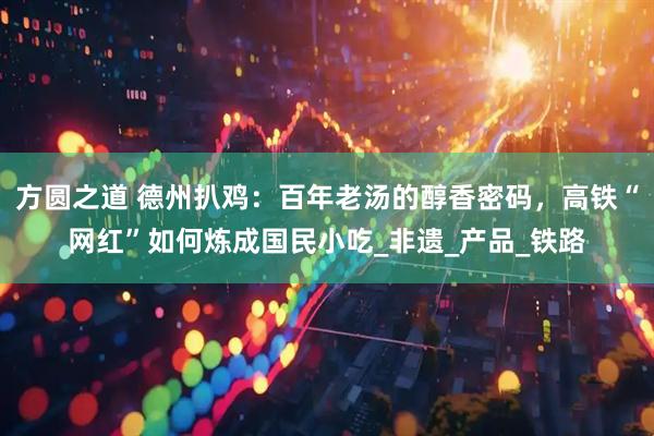 方圆之道 德州扒鸡：百年老汤的醇香密码，高铁“网红”如何炼成国民小吃_非遗_产品_铁路