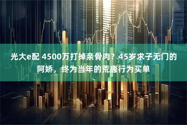 光大e配 4500万打掉亲骨肉？45岁求子无门的阿娇，终为当年的荒唐行为买单