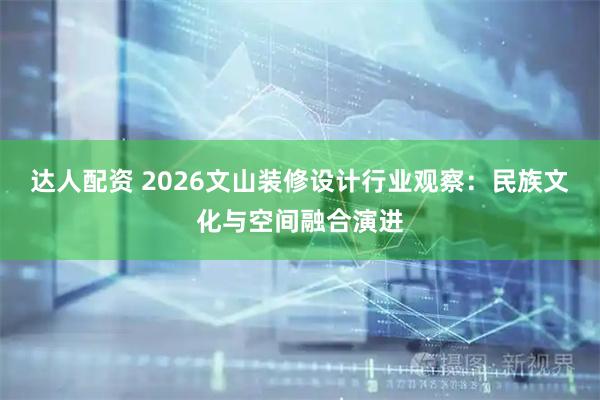 达人配资 2026文山装修设计行业观察：民族文化与空间融合演进
