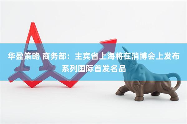 华盈策略 商务部：主宾省上海将在消博会上发布系列国际首发名品