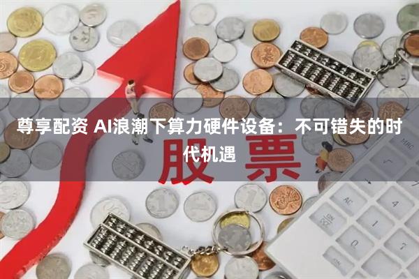 尊享配资 AI浪潮下算力硬件设备：不可错失的时代机遇