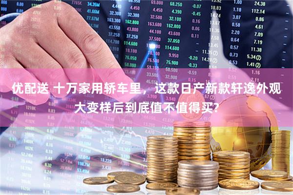 优配送 十万家用轿车里，这款日产新款轩逸外观大变样后到底值不值得买?
