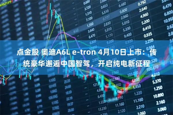 点金股 奥迪A6L e-tron 4月10日上市：传统豪华邂逅中国智驾，开启纯电新征程