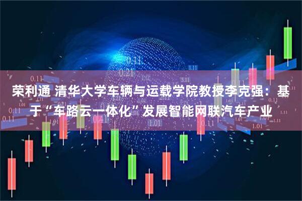 荣利通 清华大学车辆与运载学院教授李克强：基于“车路云一体化”发展智能网联汽车产业