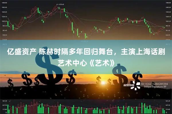 亿盛资产 陈赫时隔多年回归舞台，主演上海话剧艺术中心《艺术》