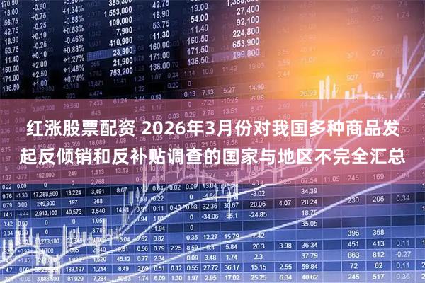 红涨股票配资 2026年3月份对我国多种商品发起反倾销和反补贴调查的国家与地区不完全汇总