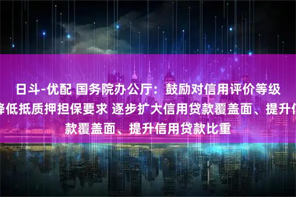 日斗-优配 国务院办公厅：鼓励对信用评价等级较高的企业降低抵质押担保要求 逐步扩大信用贷款覆盖面、提升信用贷款比重