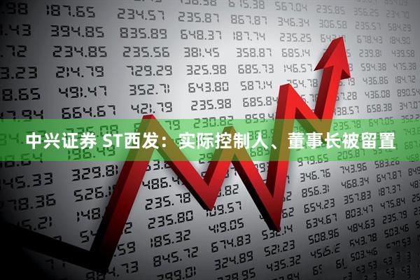 中兴证券 ST西发：实际控制人、董事长被留置