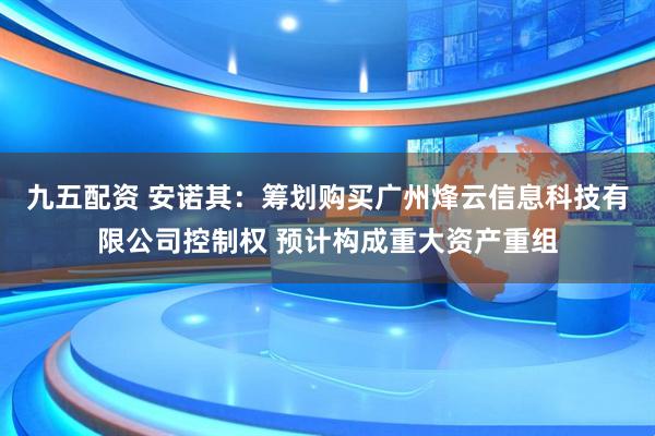 九五配资 安诺其：筹划购买广州烽云信息科技有限公司控制权 预计构成重大资产重组
