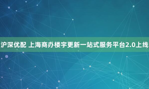 沪深优配 上海商办楼宇更新一站式服务平台2.0上线